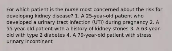 For which patient is the nurse most concerned about the risk for developing kidney disease? 1. A 25-year-old patient who developed a urinary tract infection (UTI) during pregnancy 2. A 55-year-old patient with a history of kidney stones 3. A 63-year-old with type 2 diabetes 4. A 79-year-old patient with stress urinary incontinent