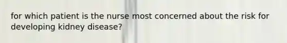 for which patient is the nurse most concerned about the risk for developing kidney disease?