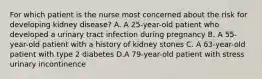 For which patient is the nurse most concerned about the risk for developing kidney disease? A. A 25-year-old patient who developed a urinary tract infection during pregnancy B. A 55-year-old patient with a history of kidney stones C. A 63-year-old patient with type 2 diabetes D.A 79-year-old patient with stress urinary incontinence