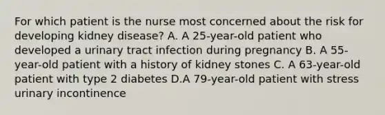 For which patient is the nurse most concerned about the risk for developing kidney disease? A. A 25-year-old patient who developed a urinary tract infection during pregnancy B. A 55-year-old patient with a history of kidney stones C. A 63-year-old patient with type 2 diabetes D.A 79-year-old patient with stress urinary incontinence