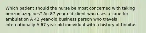 Which patient should the nurse be most concerned with taking benzodiazepines? An 87 year-old client who uses a cane for ambulation A 42 year-old business person who travels internationally A 67 year old individual with a history of tinnitus