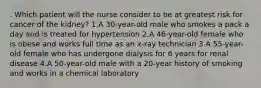 . Which patient will the nurse consider to be at greatest risk for cancer of the kidney? 1.A 30-year-old male who smokes a pack a day and is treated for hypertension 2.A 46-year-old female who is obese and works full time as an x-ray technician 3.A 55-year-old female who has undergone dialysis for 6 years for renal disease 4.A 50-year-old male with a 20-year history of smoking and works in a chemical laboratory