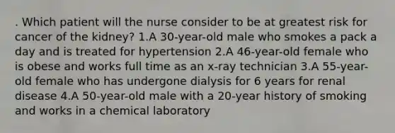 . Which patient will the nurse consider to be at greatest risk for cancer of the kidney? 1.A 30-year-old male who smokes a pack a day and is treated for hypertension 2.A 46-year-old female who is obese and works full time as an x-ray technician 3.A 55-year-old female who has undergone dialysis for 6 years for renal disease 4.A 50-year-old male with a 20-year history of smoking and works in a chemical laboratory