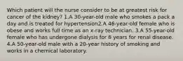 Which patient will the nurse consider to be at greatest risk for cancer of the kidney? 1.A 30-year-old male who smokes a pack a day and is treated for hypertension2.A 46-year-old female who is obese and works full time as an x-ray technician. 3.A 55-year-old female who has undergone dialysis for 6 years for renal disease. 4.A 50-year-old male with a 20-year history of smoking and works in a chemical laboratory.