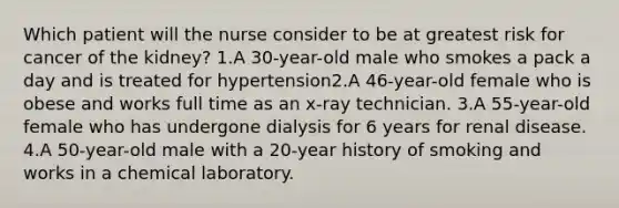 Which patient will the nurse consider to be at greatest risk for cancer of the kidney? 1.A 30-year-old male who smokes a pack a day and is treated for hypertension2.A 46-year-old female who is obese and works full time as an x-ray technician. 3.A 55-year-old female who has undergone dialysis for 6 years for renal disease. 4.A 50-year-old male with a 20-year history of smoking and works in a chemical laboratory.