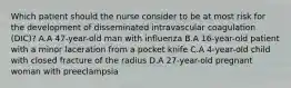 Which patient should the nurse consider to be at most risk for the development of disseminated intravascular coagulation (DIC)? A.A 47-year-old man with influenza B.A 16-year-old patient with a minor laceration from a pocket knife C.A 4-year-old child with closed fracture of the radius D.A 27-year-old pregnant woman with preeclampsia