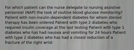 For which patient can the nurse delegate to nursing assistive personnel (NAP) the task of routine blood glucose monitoring? Patient with non-insulin-dependent diabetes for whom steroid therapy has been ordered Patient with type 2 diabetes who required insulin coverage at the last testing Patient with type 1 diabetes who has had nausea and vomiting for 24 hours Patient with type 2 diabetes who has had a closed reduction of a fracture of the right wrist