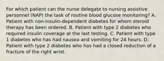 For which patient can the nurse delegate to nursing assistive personnel (NAP) the task of routine blood glucose monitoring? A. Patient with non-insulin-dependent diabetes for whom steroid therapy has been ordered. B. Patient with type 2 diabetes who required insulin coverage at the last testing. C. Patient with type 1 diabetes who has had nausea and vomiting for 24 hours. D. Patient with type 2 diabetes who has had a closed reduction of a fracture of the right wrist.