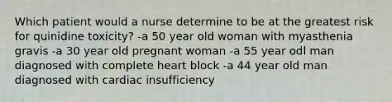 Which patient would a nurse determine to be at the greatest risk for quinidine toxicity? -a 50 year old woman with myasthenia gravis -a 30 year old pregnant woman -a 55 year odl man diagnosed with complete heart block -a 44 year old man diagnosed with cardiac insufficiency