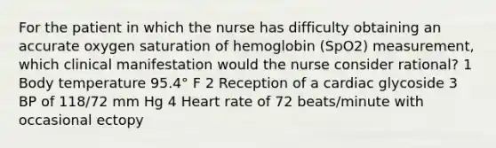 For the patient in which the nurse has difficulty obtaining an accurate oxygen saturation of hemoglobin (SpO2) measurement, which clinical manifestation would the nurse consider rational? 1 Body temperature 95.4° F 2 Reception of a cardiac glycoside 3 BP of 118/72 mm Hg 4 Heart rate of 72 beats/minute with occasional ectopy