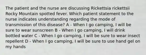 The patient and the nurse are discussing Rickettsia rickettsii Rocky Mountain spotted fever. Which patient statement to the nurse indicates understanding regarding the mode of transmission of this disease? A - When I go camping, I will be sure to wear sunscreen B - When I go camping, I will drink bottled water C - When I go camping, I will be sure to wear insect repellent D - When I go camping, I will be sure to use hand gel on my hands