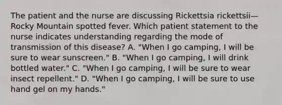 The patient and the nurse are discussing Rickettsia rickettsii—Rocky Mountain spotted fever. Which patient statement to the nurse indicates understanding regarding the mode of transmission of this disease? A. "When I go camping, I will be sure to wear sunscreen." B. "When I go camping, I will drink bottled water." C. "When I go camping, I will be sure to wear insect repellent." D. "When I go camping, I will be sure to use hand gel on my hands."