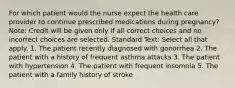 For which patient would the nurse expect the health care provider to continue prescribed medications during pregnancy? Note: Credit will be given only if all correct choices and no incorrect choices are selected. Standard Text: Select all that apply. 1. The patient recently diagnosed with gonorrhea 2. The patient with a history of frequent asthma attacks 3. The patient with hypertension 4. The patient with frequent insomnia 5. The patient with a family history of stroke