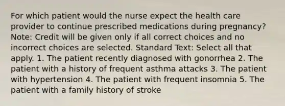 For which patient would the nurse expect the health care provider to continue prescribed medications during pregnancy? Note: Credit will be given only if all correct choices and no incorrect choices are selected. Standard Text: Select all that apply. 1. The patient recently diagnosed with gonorrhea 2. The patient with a history of frequent asthma attacks 3. The patient with hypertension 4. The patient with frequent insomnia 5. The patient with a family history of stroke