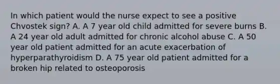 In which patient would the nurse expect to see a positive Chvostek sign? A. A 7 year old child admitted for severe burns B. A 24 year old adult admitted for chronic alcohol abuse C. A 50 year old patient admitted for an acute exacerbation of hyperparathyroidism D. A 75 year old patient admitted for a broken hip related to osteoporosis