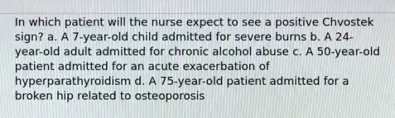 In which patient will the nurse expect to see a positive Chvostek sign? a. A 7-year-old child admitted for severe burns b. A 24-year-old adult admitted for chronic alcohol abuse c. A 50-year-old patient admitted for an acute exacerbation of hyperparathyroidism d. A 75-year-old patient admitted for a broken hip related to osteoporosis