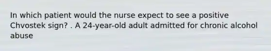 In which patient would the nurse expect to see a positive Chvostek sign? . A 24-year-old adult admitted for chronic alcohol abuse