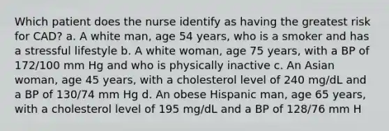 Which patient does the nurse identify as having the greatest risk for CAD? a. A white man, age 54 years, who is a smoker and has a stressful lifestyle b. A white woman, age 75 years, with a BP of 172/100 mm Hg and who is physically inactive c. An Asian woman, age 45 years, with a cholesterol level of 240 mg/dL and a BP of 130/74 mm Hg d. An obese Hispanic man, age 65 years, with a cholesterol level of 195 mg/dL and a BP of 128/76 mm H