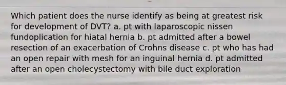 Which patient does the nurse identify as being at greatest risk for development of DVT? a. pt with laparoscopic nissen fundoplication for hiatal hernia b. pt admitted after a bowel resection of an exacerbation of Crohns disease c. pt who has had an open repair with mesh for an inguinal hernia d. pt admitted after an open cholecystectomy with bile duct exploration