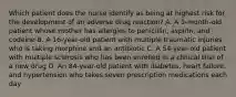 Which patient does the nurse identify as being at highest risk for the development of an adverse drug reaction? A. A 1-month-old patient whose mother has allergies to penicillin, aspirin, and codeine B. A 16-year-old patient with multiple traumatic injuries who is taking morphine and an antibiotic C. A 54-year-old patient with multiple sclerosis who has been enrolled in a clinical trial of a new drug D. An 84-year-old patient with diabetes, heart failure, and hypertension who takes seven prescription medications each day