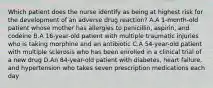 Which patient does the nurse identify as being at highest risk for the development of an adverse drug reaction? A.A 1-month-old patient whose mother has allergies to penicillin, aspirin, and codeine B.A 16-year-old patient with multiple traumatic injuries who is taking morphine and an antibiotic C.A 54-year-old patient with multiple sclerosis who has been enrolled in a clinical trial of a new drug D.An 84-year-old patient with diabetes, heart failure, and hypertension who takes seven prescription medications each day