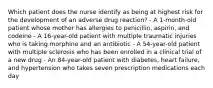 Which patient does the nurse identify as being at highest risk for the development of an adverse drug reaction? - A 1-month-old patient whose mother has allergies to penicillin, aspirin, and codeine - A 16-year-old patient with multiple traumatic injuries who is taking morphine and an antibiotic - A 54-year-old patient with multiple sclerosis who has been enrolled in a clinical trial of a new drug - An 84-year-old patient with diabetes, heart failure, and hypertension who takes seven prescription medications each day