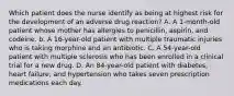 Which patient does the nurse identify as being at highest risk for the development of an adverse drug reaction? A. A 1-month-old patient whose mother has allergies to penicillin, aspirin, and codeine. b. A 16-year-old patient with multiple traumatic injuries who is taking morphine and an antibiotic. C. A 54-year-old patient with multiple sclerosis who has been enrolled in a clinical trial for a new drug. D. An 84-year-old patient with diabetes, heart failure, and hypertension who takes seven prescription medications each day.