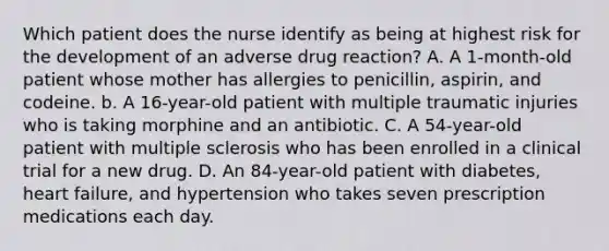 Which patient does the nurse identify as being at highest risk for the development of an adverse drug reaction? A. A 1-month-old patient whose mother has allergies to penicillin, aspirin, and codeine. b. A 16-year-old patient with multiple traumatic injuries who is taking morphine and an antibiotic. C. A 54-year-old patient with multiple sclerosis who has been enrolled in a clinical trial for a new drug. D. An 84-year-old patient with diabetes, heart failure, and hypertension who takes seven prescription medications each day.