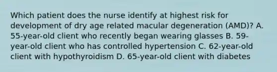 Which patient does the nurse identify at highest risk for development of dry age related macular degeneration (AMD)? A. 55-year-old client who recently began wearing glasses B. 59-year-old client who has controlled hypertension C. 62-year-old client with hypothyroidism D. 65-year-old client with diabetes