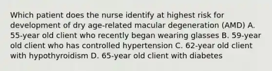 Which patient does the nurse identify at highest risk for development of dry age-related macular degeneration (AMD) A. 55-year old client who recently began wearing glasses B. 59-year old client who has controlled hypertension C. 62-year old client with hypothyroidism D. 65-year old client with diabetes