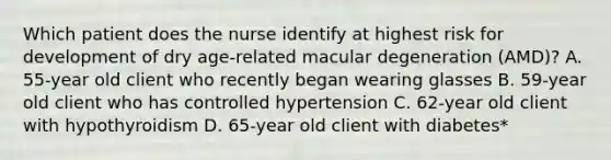 Which patient does the nurse identify at highest risk for development of dry age-related macular degeneration (AMD)? A. 55-year old client who recently began wearing glasses B. 59-year old client who has controlled hypertension C. 62-year old client with hypothyroidism D. 65-year old client with diabetes*