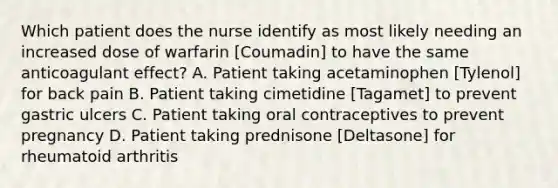 Which patient does the nurse identify as most likely needing an increased dose of warfarin [Coumadin] to have the same anticoagulant effect? A. Patient taking acetaminophen [Tylenol] for back pain B. Patient taking cimetidine [Tagamet] to prevent gastric ulcers C. Patient taking oral contraceptives to prevent pregnancy D. Patient taking prednisone [Deltasone] for rheumatoid arthritis