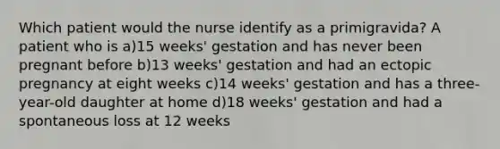 Which patient would the nurse identify as a primigravida? A patient who is a)15 weeks' gestation and has never been pregnant before b)13 weeks' gestation and had an ectopic pregnancy at eight weeks c)14 weeks' gestation and has a three-year-old daughter at home d)18 weeks' gestation and had a spontaneous loss at 12 weeks