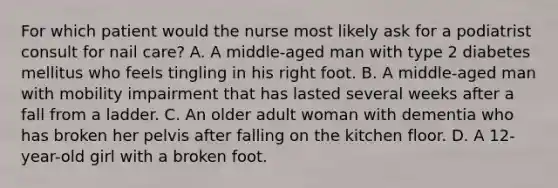 For which patient would the nurse most likely ask for a podiatrist consult for nail care? A. A middle-aged man with type 2 diabetes mellitus who feels tingling in his right foot. B. A middle-aged man with mobility impairment that has lasted several weeks after a fall from a ladder. C. An older adult woman with dementia who has broken her pelvis after falling on the kitchen floor. D. A 12-year-old girl with a broken foot.