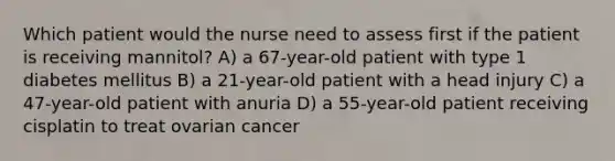 Which patient would the nurse need to assess first if the patient is receiving mannitol? A) a 67-year-old patient with type 1 diabetes mellitus B) a 21-year-old patient with a head injury C) a 47-year-old patient with anuria D) a 55-year-old patient receiving cisplatin to treat ovarian cancer