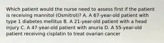 Which patient would the nurse need to assess first if the patient is receiving mannitol (Osmitrol)? A. A 67-year-old patient with type 1 diabetes mellitus B. A 21-year-old patient with a head injury C. A 47-year-old patient with anuria D. A 55-year-old patient receiving cisplatin to treat ovarian cancer