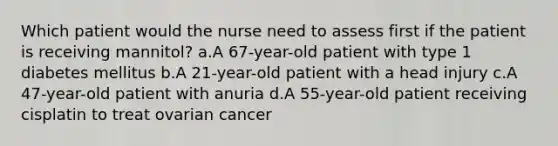 Which patient would the nurse need to assess first if the patient is receiving mannitol? a.A 67-year-old patient with type 1 diabetes mellitus b.A 21-year-old patient with a head injury c.A 47-year-old patient with anuria d.A 55-year-old patient receiving cisplatin to treat ovarian cancer