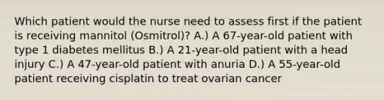 Which patient would the nurse need to assess first if the patient is receiving mannitol (Osmitrol)? A.) A 67-year-old patient with type 1 diabetes mellitus B.) A 21-year-old patient with a head injury C.) A 47-year-old patient with anuria D.) A 55-year-old patient receiving cisplatin to treat ovarian cancer