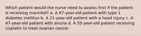 Which patient would the nurse need to assess first if the patient is receiving mannitol? a. A 67-year-old patient with type 1 diabetes mellitus b. A 21-year-old patient with a head injury c. A 47-year-old patient with anuria d. A 55-year-old patient receiving cisplatin to treat ovarian cancer