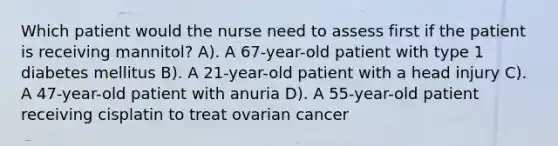 Which patient would the nurse need to assess first if the patient is receiving mannitol? A). A 67-year-old patient with type 1 diabetes mellitus B). A 21-year-old patient with a head injury C). A 47-year-old patient with anuria D). A 55-year-old patient receiving cisplatin to treat ovarian cancer