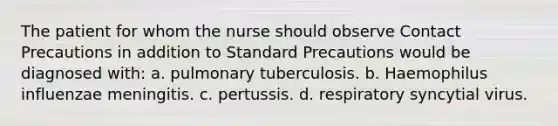 The patient for whom the nurse should observe Contact Precautions in addition to Standard Precautions would be diagnosed with: a. pulmonary tuberculosis. b. Haemophilus influenzae meningitis. c. pertussis. d. respiratory syncytial virus.