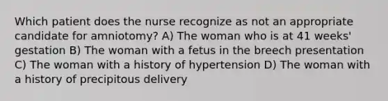 Which patient does the nurse recognize as not an appropriate candidate for amniotomy? A) The woman who is at 41 weeks' gestation B) The woman with a fetus in the breech presentation C) The woman with a history of hypertension D) The woman with a history of precipitous delivery