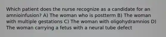 Which patient does the nurse recognize as a candidate for an amnioinfusion? A) The woman who is postterm B) The woman with multiple gestations C) The woman with oligohydramnios D) The woman carrying a fetus with a neural tube defect