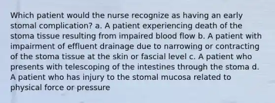 Which patient would the nurse recognize as having an early stomal complication? a. A patient experiencing death of the stoma tissue resulting from impaired blood flow b. A patient with impairment of effluent drainage due to narrowing or contracting of the stoma tissue at the skin or fascial level c. A patient who presents with telescoping of the intestines through the stoma d. A patient who has injury to the stomal mucosa related to physical force or pressure