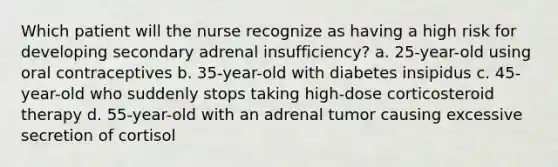 Which patient will the nurse recognize as having a high risk for developing secondary adrenal insufficiency? a. 25-year-old using oral contraceptives b. 35-year-old with diabetes insipidus c. 45-year-old who suddenly stops taking high-dose corticosteroid therapy d. 55-year-old with an adrenal tumor causing excessive secretion of cortisol