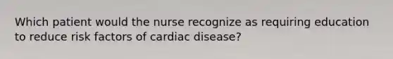 Which patient would the nurse recognize as requiring education to reduce risk factors of cardiac disease?