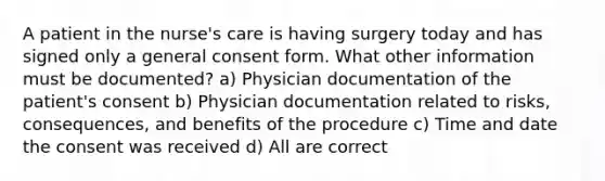 A patient in the nurse's care is having surgery today and has signed only a general consent form. What other information must be documented? a) Physician documentation of the patient's consent b) Physician documentation related to risks, consequences, and benefits of the procedure c) Time and date the consent was received d) All are correct