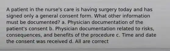 A patient in the nurse's care is having surgery today and has signed only a general consent form. What other information must be documented? a. Physician documentation of the patient's consent b. Physician documentation related to risks, consequences, and benefits of the procedure c. Time and date the consent was received d. All are correct