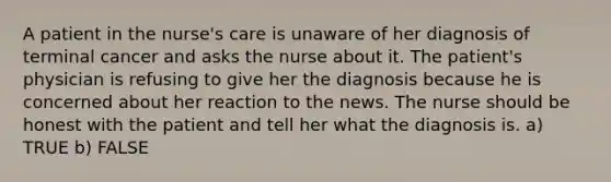 A patient in the nurse's care is unaware of her diagnosis of terminal cancer and asks the nurse about it. The patient's physician is refusing to give her the diagnosis because he is concerned about her reaction to the news. The nurse should be honest with the patient and tell her what the diagnosis is. a) TRUE b) FALSE