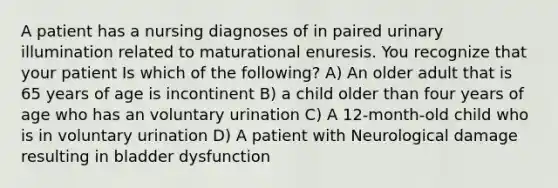 A patient has a nursing diagnoses of in paired urinary illumination related to maturational enuresis. You recognize that your patient Is which of the following? A) An older adult that is 65 years of age is incontinent B) a child older than four years of age who has an voluntary urination C) A 12-month-old child who is in voluntary urination D) A patient with Neurological damage resulting in bladder dysfunction